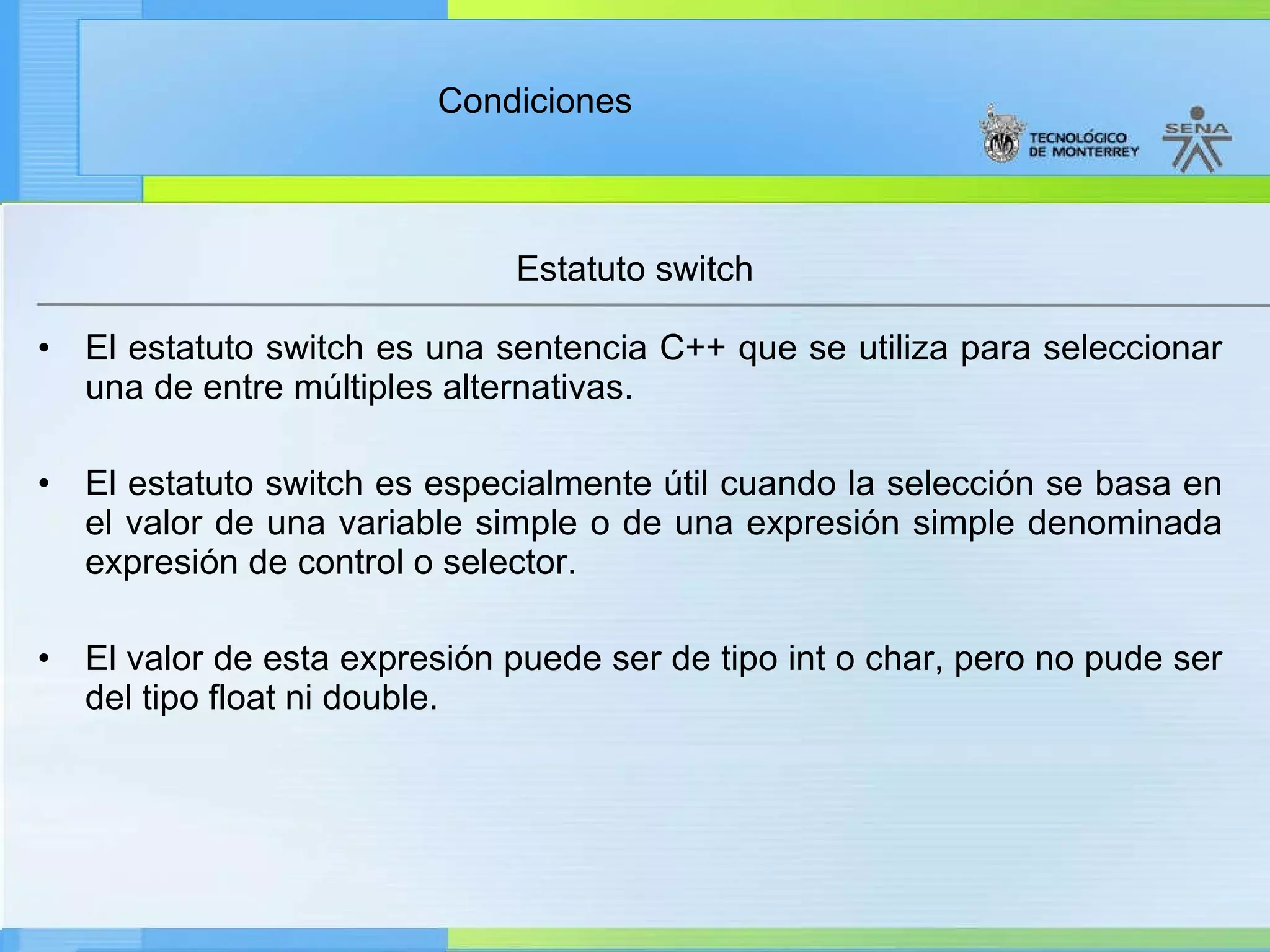 El estatuto switch es una sentencia C++ que se utiliza para seleccionar una de entre múltiples alternativas. El estatuto switch es especialmente útil cuando la selección se basa en el valor de una variable simple o de una expresión simple denominada expresión de control o selector. El valor de esta expresión puede ser de tipo int o char, pero no pude ser del tipo float ni double. Estatuto switch 