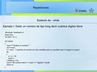 Estatuto do - while Ejemplo I: Dado un número de tipo long decir cuántos dígitos tiene #include <iostream.h> long num; int cant = 0, x; int main() { cout<<"Teclea un numero "; cin>>num; x = num;  // guardo el numero en otra variable para no perderlo (por si luego lo ocupo) do { x = x / 10; cant++; } while (x > 0); cout<<"El numero tiene "<<cant <<" digitos"<<endl; return 0; } 