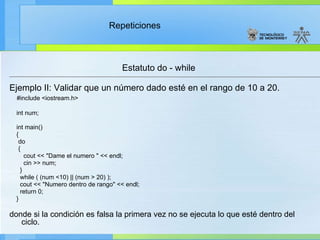 Estatuto do - while Ejemplo II: Validar que un número dado esté en el rango de 10 a 20. #include <iostream.h> int num; int main() { do  { cout << "Dame el numero " << endl; cin >> num; } while ( (num <10) || (num > 20) ); cout << "Numero dentro de rango" << endl; return 0; } donde si la condición es falsa la primera vez no se ejecuta lo que esté dentro del ciclo.   