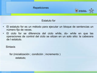 El estatuto for es un método para ejecutar un bloque de sentencias un número fijo de veces. El ciclo for se diferencia del ciclo while, do- while en que las operaciones de control del ciclo se sitúan en un solo sitio: la cabecera de l estatuto. Sintaxis for (inicialización ; condición ; incremento ) estatuto; Estatuto for 