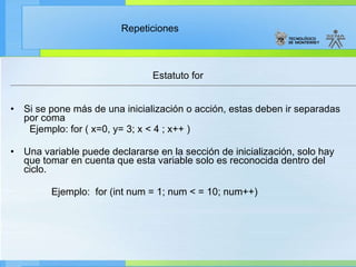 Estatuto for Si se pone más de una inicialización o acción, estas deben ir separadas por coma Ejemplo: for ( x=0, y= 3; x < 4 ; x++ ) Una variable puede declararse en la sección de inicialización, solo hay que tomar en cuenta que esta variable solo es reconocida dentro del ciclo.  Ejemplo:  for (int num = 1; num < = 10; num++) 