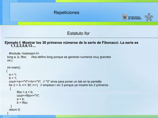 Estatuto for Ejemplo I: Mostrar los 30 primeros números de la serie de Fibonacci. La serie es 1,1,2,3,5,8,13.... #include <iostream.h> long a, b, fibo;  //los defino long porque se generan numeros muy grandes int i; int main() { a = 1; b = 1; cout<<a<<"\t"<<b<<"\t";  // "\t" sirve para poner un tab en la pantalla for (i = 3; i<= 30; i++)  // empiezo i en 3 porque ya mostre los 2 primeros { fibo = a + b; cout<<fibo<<"\t"; a = b; b = fibo; } return 0; } 