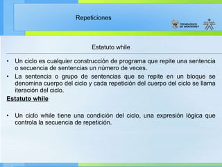 Un ciclo es cualquier construcción de programa que repite una sentencia o secuencia de sentencias un número de veces. La sentencia o grupo de sentencias que se repite en un bloque se denomina cuerpo del ciclo y cada repetición del cuerpo del ciclo se llama iteración del ciclo. Estatuto while   Un ciclo while tiene una condición del ciclo, una expresión lógica que controla la secuencia de repetición. Estatuto while 