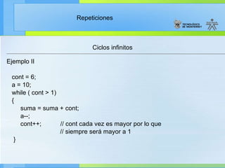 Ciclos infinitos Ejemplo II cont = 6; a = 10; while ( cont > 1) { suma = suma + cont;  a--;  cont++;  // cont cada vez es mayor por lo que  // siempre será mayor a 1 } 