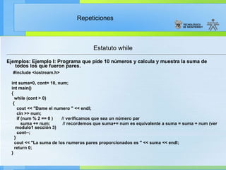 Estatuto while Ejemplos: Ejemplo I: Programa que pide 10 números y calcula y muestra la suma de todos los que fueron pares. #include <iostream.h> int suma=0, cont= 10, num; int main() { while (cont > 0)  { cout << "Dame el numero " << endl; cin >> num; if (num % 2 == 0 )  // verificamos que sea un número par suma += num;  // recordemos que suma+= num es equivalente a suma = suma + num (ver modulo1 sección 3)  cont--; } cout << "La suma de los numeros pares proporcionados es " << suma << endl; return 0; } 