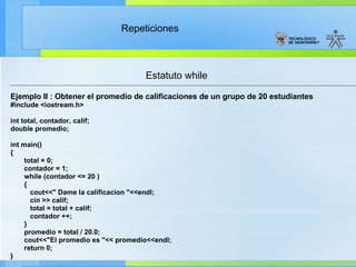 Estatuto while Ejemplo II : Obtener el promedio de calificaciones de un grupo de 20 estudiantes #include <iostream.h> int total, contador, calif; double promedio; int main() { total = 0; contador = 1; while (contador <= 20 ) { cout<<" Dame la calificacion "<<endl; cin >> calif; total = total + calif; contador ++; } promedio = total / 20.0; cout<<"El promedio es "<< promedio<<endl; return 0; }  
