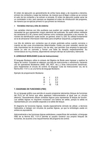 El orden de ejecución es generalmente de arriba hacia abajo y de izquierda a derecha,
primero los contactos y luego las bobinas, de manera que al llegar a éstas ya se conoce
el valor de los contactos y se activan si procede. El orden de ejecución puede variar de
un controlador a otro, pero siempre se respetará el orden de introducción del programa,
de manera que se ejecuta primero lo que primero se introduce.
• Variables internas y bits de sistema
Las variables internas son bits auxiliares que pueden ser usados según convenga, sin
necesidad de que representen ningún elemento del autómata. Se suele indicar mediante
los caracteres B ó M y tienen tanto bobinas como contactos asociados a las mismas. Su
número de identificación suele oscilar, en general, entre 0 y 255. Su utilidad fundamental
es la de almacenar información intermedia para simplificar esquemas y programación.
Los bits de sistema son contactos que el propio autómata activa cuando conviene o
cuando se dan unas circunstancias determinadas. Existe una gran variedad, siendo los
más importantes los de arranque y los de reloj, que permiten que empiece la ejecución
desde un sitio en concreto y formar una base de tiempos respectivamente. Su
nomenclatura es muy diversa, dependiendo siempre del tipo de autómata y fabricante
6. LENGUAJE BOOLEANO (Lista de Instrucciones)
El lenguaje Booleano utiliza la sintaxis del Álgebra de Boole para ingresar y explicar la
lógica de control. Consiste en elaborar una lista de instrucciones o nemónicos, haciendo
uso de operadores Booleanos (AND, OR, NOT, etc.) y otras instrucciones nemónicas,
para implementar el circuito de control. El lenguaje “Lista de Instrucciones” (IL) de la
Norma IEC 1131-3, es una forma de lenguaje Booleano.
Ejemplo de programación Booleana:
A I 2.3
A I 4.1
O I 3.2
= Q 1.6
7. DIAGRAMA DE FUNCIONES (FBD)
Es un lenguaje gráfico que permite al usuario programar elementos (bloque de funciones
del PLC) en tal forma que ellos aparecen interconectados al igual que un circuito
eléctrico. Generalmente utilizan símbolos lógicos para representar al bloque de función.
Las salidas lógicas no requieren incorporar una bobina de salida, porque la salida es
representada por una variable asignada a la salida del bloque.
El diagrama de funciones lógicas, resulta especialmente cómodo de utilizar, a técnicos
habituados a trabajar con circuitos de puertas lógicas, ya que la simbología usada en
ambos es equivalente.
Adicionalmente a las funciones lógicas estándares y específicas del vendedor, el lenguaje
FBD de la Norma IEC 1131-3 permite al usuario construir sus propios bloques de
funciones, de acuerdo a los requerimientos del programa de control.
4
 