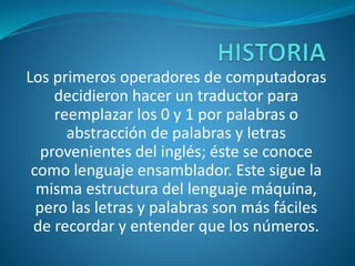 Los primeros operadores de computadoras
decidieron hacer un traductor para
reemplazar los 0 y 1 por palabras o
abstracción de palabras y letras
provenientes del inglés; éste se conoce
como lenguaje ensamblador. Este sigue la
misma estructura del lenguaje máquina,
pero las letras y palabras son más fáciles
de recordar y entender que los números.
 