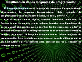 Clasificación de los lenguajes de programación
El Lenguaje Máquina: es el lenguaje de programación que entiende
directamente la máquina (computadora). Este lenguaje de
programación utiliza el alfabeto binario, es decir, el 0 y el 1.
Con estos dos únicos dígitos, también conocidos como bits, se
forman lo que se conoce como cadenas binarias (combinaciones de
ceros y unos) son con las que se escriben las instrucciones, y a través
de estas instrucciones el microprocesador de la computadora entiende
nuestra peticiones. El lenguaje máquina fue el primer lenguaje de
programación. Este lenguaje de programación dejo de utilizarse por su
gran dificultad y por la facilidad para cometer errores al escribir las
cadenas binarias.
 