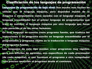Clasificación de los lenguajes de programación
Lenguajes de programación de bajo nivel: Son mucho mas fáciles de
utilizar que el lenguaje máquina, pero dependen mucho de la
máquina o computadora como sucedía con el lenguaje máquina. El
lenguaje ensamblador fue el primer lenguaje de programación que
trato de sustituir el lenguaje máquina por otro lenguaje que fuese
más parecido al de los seres humanos.
En este lenguaje se conoce como programa fuente, que traduce las
instruciones a un programa escrito en lenguaje ensamblador por el
programador, y programa objeto es la traducción a lenguaje máquina
del programa fuente.
Los lenguajes de este tipo pueden crear programas muy rápidos,
pero son difíciles de aprender, son específicos de cada procesador
(de cada máquina), si nos llevamos el programa a otro computador
será preciso reescribir el programa desde el comienzo.
 