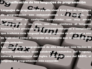 Lenguajes de programación de alto nivel: Este tipo de lenguajes
de programación son independientes de la máquina, los
podemos usar en cualquier computador con muy pocas
modificaciones o sin ellas, son muy similares al lenguaje
humano, pero precisan de un programa interprete o compilador
que traduzca este lenguaje de programación de alto nivel a uno
de bajo nivel como el lenguaje de máquina que la computadora
pueda entender.
Los lenguajes de programación de alto nivel son más fáciles de
aprender porque se usan palabras o comandos del lenguaje
natural, generalmente del inglés. Este es el caso del BASIC, el
lenguaje de programación más conocido.
Clasificación de los lenguajes de programación
 