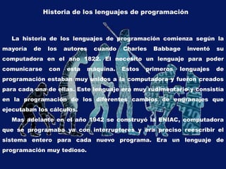 Historia de los lenguajes de programación
La historia de los lenguajes de programación comienza según la
mayoría de los autores cuando Charles Babbage inventó su
computadora en el año 1822. El necesito un lenguaje para poder
comunicarse con esta máquina. Estos primeros lenguajes de
programación estaban muy unidos a la computadora y fueron creados
para cada una de ellas. Este lenguaje era muy rudimentario y consistía
en la programación de los diferentes cambios de engranajes que
ejecutaban los cálculos.
Mas adelante en el año 1942 se construyó la ENIAC, computadora
que se programaba ya con interruptores y era preciso reescribir el
sistema entero para cada nuevo programa. Era un lenguaje de
programación muy tedioso.
 