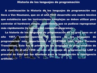 Historia de los lenguajes de programación
A continuación la Historia de los lenguajes de programación nos
lleva a Von Neumann, que en el año 1945 desarrollo una nueva técnica
que establecía que las instrucciones complejas se deben utilizar para
controlar el hardware simple, permitiendo que se pudiese reprogramar
más rápidamente (la técnica del compartir-programa).
La historia de los lenguajes de programación da un gran paso en el
año 1957, cuando aparece el primero de los lenguajes de
programación más importantes, el FORTRAN (del inglés Formula
Translation). Este fue el primero de los lenguajes de programación de
alto nivel. En el año 1958 se creo el lenguaje de programación LISP o
proceso de lista que fue diseñado para la investigación la inteligencia
artificial.
 