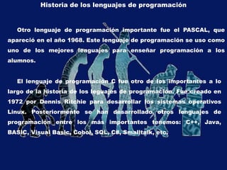 Historia de los lenguajes de programación
Otro lenguaje de programación importante fue el PASCAL, que
apareció en el año 1968. Este lenguaje de programación se uso como
uno de los mejores lenguajes para enseñar programación a los
alumnos.
El lenguaje de programación C fue otro de los importantes a lo
largo de la historia de los leguajes de programación. Fue creado en
1972 por Dennis Ritchie para desarrollar los sistemas operativos
Linux. Posteriormente se han desarrollado otros lenguajes de
programación entre los más importantes tenemos: C++, Java,
BASIC, Visual Basic, Cobol, SQL, C#, Smalltalk, etc.
 