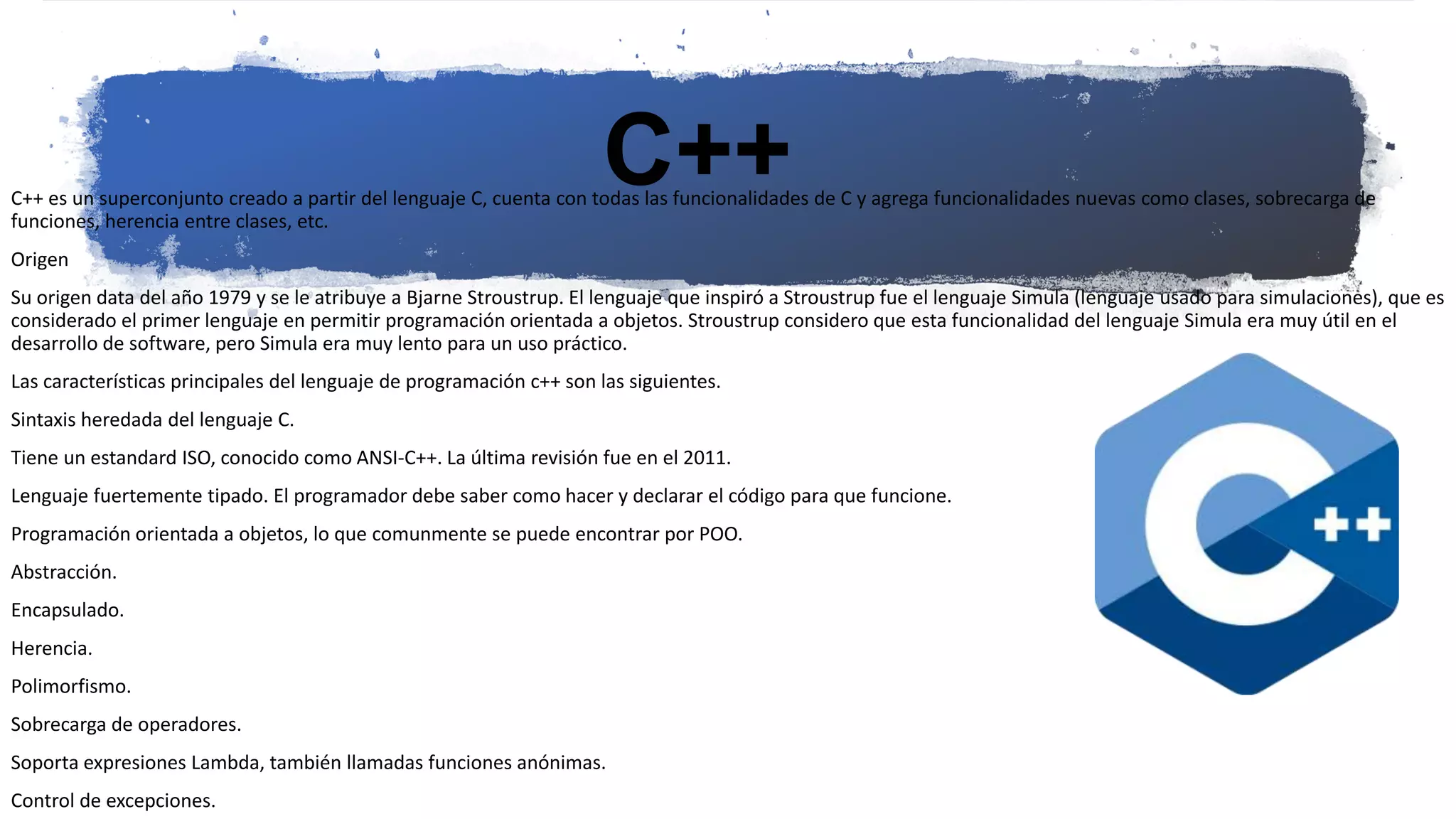 C++
C++ es un superconjunto creado a partir del lenguaje C, cuenta con todas las funcionalidades de C y agrega funcionalidades nuevas como clases, sobrecarga de
funciones, herencia entre clases, etc.
Origen
Su origen data del año 1979 y se le atribuye a Bjarne Stroustrup. El lenguaje que inspiró a Stroustrup fue el lenguaje Simula (lenguaje usado para simulaciones), que es
considerado el primer lenguaje en permitir programación orientada a objetos. Stroustrup considero que esta funcionalidad del lenguaje Simula era muy útil en el
desarrollo de software, pero Simula era muy lento para un uso práctico.
Las características principales del lenguaje de programación c++ son las siguientes.
Sintaxis heredada del lenguaje C.
Tiene un estandard ISO, conocido como ANSI-C++. La última revisión fue en el 2011.
Lenguaje fuertemente tipado. El programador debe saber como hacer y declarar el código para que funcione.
Programación orientada a objetos, lo que comunmente se puede encontrar por POO.
Abstracción.
Encapsulado.
Herencia.
Polimorfismo.
Sobrecarga de operadores.
Soporta expresiones Lambda, también llamadas funciones anónimas.
Control de excepciones.
 