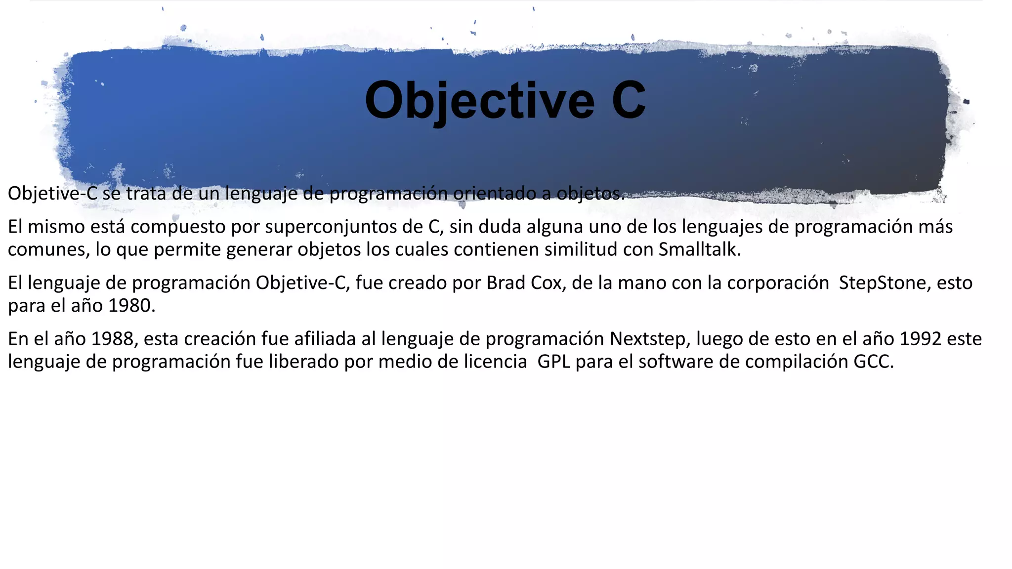 Objective C
Objetive-C se trata de un lenguaje de programación orientado a objetos.
El mismo está compuesto por superconjuntos de C, sin duda alguna uno de los lenguajes de programación más
comunes, lo que permite generar objetos los cuales contienen similitud con Smalltalk.
El lenguaje de programación Objetive-C, fue creado por Brad Cox, de la mano con la corporación StepStone, esto
para el año 1980.
En el año 1988, esta creación fue afiliada al lenguaje de programación Nextstep, luego de esto en el año 1992 este
lenguaje de programación fue liberado por medio de licencia GPL para el software de compilación GCC.
 