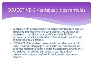  Ventajas:• Un acercamiento mediante objetos hace que un
programa sea mas intuitivo para diseñar, más rápido de
desarrollar, más dócil para modificar y más fácil de
entender.• Sencillo y estándar• El tamaño de la aplicación
completada no es grande.
 DESVENTAJAS Un objeto solo puede heredar de una sola
clase.• Como el lenguaje esta basado en compiladores C,
depende altamente de un header file para funcionar bien.•
No incluye mecanismo de namespace, forzando al
programador a crear prefijos, lo cual puede resultar en
errores.
OBJECTIVE-C Ventajas y desventajas
 
