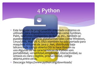  Este lenguaje de programación orientado a objetos es
utilizado para dispositivosmóviles tales como Symbian,
Palm, teléfonos inteligentes de Nokia, etc., también se
puedeemplear en otras plataformas tales como Windows,
Linux/Unix, Mac OS X, OS/2 ytambién ha sido portado para
maquinas virtuales de Java y .Net, distribuido bajo
lalicencia de código abierto OSI lo hace libre en su
uso.Algunas de las características de Python son:
portabilidad, versatilidad,simplicidad, interactividad, su
sintaxis es clara y legible, productividad, código
abierto,entre otras.
 Descarga: https://www.python.org/downloads/
4 Python
 