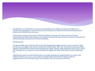  Inicializador: un inicializador es como una propiedad, con la diferencia de que en lugar de un
nombre de propiedad, un valor de índice entre corchetes se utiliza en forma anónima para hacer
referencia al miembro de una clase.
Control de versiones: C# permite mantener múltiples versiones de clases en forma binaria,
colocándolas en diferentes espacios de nombres. Esto permite que versiones nuevas y anteriores de
software puedan ejecutarse en forma simultánea.
DESVENTAJAS
Las desventajas que se derivan del uso de este lenguaje de programación son que en primer lugar
se tiene que conseguir una versión reciente de Visual Studio .NET, por otra parte se tiene que tener
algunos requerimientos mínimos del sistema para poder trabajar adecuadamente tales como contar
con Windows NT 4 o superior, tener alrededor de 4 gigas de espacio libre para la pura instalación,
etc.
Además para quien no está familiarizado con ningún lenguaje de programación, le costará más
trabajo iniciarse en su uso, y si se quiere consultar algún tutorial más explícito sobre la
programación en C# se tendría que contar además con una conexión a Internet.
 