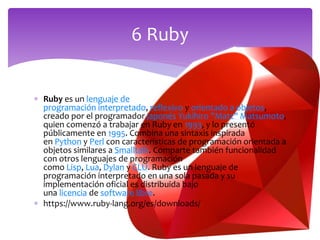  Ruby es un lenguaje de
programación interpretado, reflexivo y orientado a objetos,
creado por el programador japonés Yukihiro "Matz" Matsumoto,
quien comenzó a trabajar en Ruby en 1993, y lo presentó
públicamente en 1995. Combina una sintaxis inspirada
en Python y Perl con características de programación orientada a
objetos similares a Smalltalk. Comparte también funcionalidad
con otros lenguajes de programación
como Lisp, Lua, Dylan y CLU. Ruby es un lenguaje de
programación interpretado en una sola pasada y su
implementación oficial es distribuida bajo
una licencia de software libre.
 https://www.ruby-lang.org/es/downloads/
6 Ruby
 
