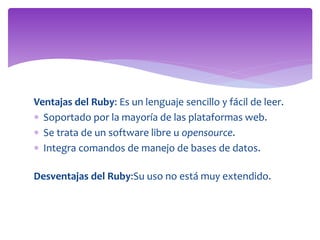 Ventajas del Ruby: Es un lenguaje sencillo y fácil de leer.
 Soportado por la mayoría de las plataformas web.
 Se trata de un software libre u opensource.
 Integra comandos de manejo de bases de datos.
Desventajas del Ruby:Su uso no está muy extendido.
 