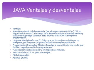  Ventajas
 Manejo automático de la memoria. (para los que vienen de C/C++) " Si, no
hay punteros! WOW!". El manejo de la memoria se hace automáticamente y
utilizando el garbage collector. Esto ahorra SIGNIFICANTE tiempo de
programación.
 Lenguaje Multi-plataforma: El código que escrito en java es leído por un
interprete, por lo que su programa andará en cualquier plataforma.
 Programación Orientada a Objetos: Paradigma muy utilizado hoy en dia que
facilita y organiza mucho la programación.
 Puede correr en el explorador y en dispositivos móviles.
 Sintaxis similar a C/C++, pero mas simple.
 Fácil de aprender.
 Además GRATIS!
JAVA Ventajas y desventajas
 