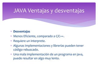  Desventajas
 Menos Eficiente, comparado a C/C++.
 Requiere un interprete.
 Algunas implementaciones y librerías pueden tener
código rebuscado.
 Una mala implementación de un programa en java,
puede resultar en algo muy lento.
JAVA Ventajas y desventajas
 