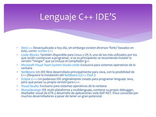  DevC++: Desactualizado a hoy día, sin embargo existen diversos ‘forks’ basados en
éste, como: wxDev C++
 Code::Blocks: También disponible para Linux y OS X, uno de los más utilizados por los
que recién comienzan a programar, si se es principiante se recomienda instalar la
versión “mingw” que ya incluye el compilador g++
 Microsoft Visual Team System Studio 2008: Exclusivo para sistemas operativos de la
ventana
 NetBeans: Un IDE libre desarrollado principalmente para Java, con la posibilidad de
C++ (Requiere la instalación del NetBeans C/C++ Pack )
 Eclipse C++: Un poderoso IDE originalmente creado para programar lenguaje Java,
pero que posee su propia versión para C++.
 Visual Studio: Exclusivo para sistemas operativos de la ventana
 Monodevelop: IDE multi plataforma y multilenguaje, contiene su propio debugger,
diseñador visual de GTK y desarrollo de aplicaciones web ASP.NET. Poco conocido por
muchos desarrolladores a pesar de tener un gran potencial.
Lenguaje C++ IDE’S
 