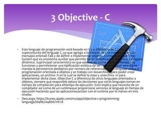  Este lenguaje de programación está basado en C y a diferencia de C++ es un
supeconjunto del lenguaje C, ya que agrega a la sintaxis de C la manera de enviar
mensajes enSmall-Talk y de definir e implementar objetos. Contiene un Run Time
System que es unsistema auxiliar que permite hacer la tipificación dinámica y el ligado
dinámico. Suprincipal característica es que ejecuta de forma rápida el llamado de
funciones y permitetener una tipificación estática de ser requerido, por otra parte
maneja la persistencia deobjetos por número de referencias [8].El lenguaje utiliza la
programación orientada a objetos y se trabaja con dosarchivos para poder crear
aplicaciones, un archivo .h en la cual se define la clase y unarchivo .m para
implementar dicha clase. Objective C a diferencia de otros lenguajes orientados a
objetos, siempre que seaposible aplaza las decisiones que otros lenguajes toman en
tiempo de compilación para eltiempo de ejecución. Esto implica que necesite de un
compilador así como de un runtimeque proporcione servicios al lenguaje en tiempo de
ejecución haciendo que las aplicacionesactúen con el runtime por lo menos en tres
niveles
 Descarga: https://itunes.apple.com/mx/app/objective-c-programming-
language/id486204866?mt=8
3 Objective - C
 