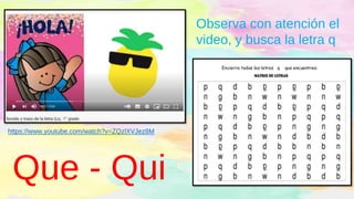 Observa con atención el
video, y busca la letra q
https://www.youtube.com/watch?v=ZQzlXVJez8M
Que - Qui
 