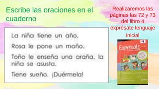 Escribe las oraciones en el
cuaderno
Realizaremos las
páginas las 72 y 73
del libro 4
exprésate lenguaje
inicial
 