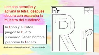 Lee con atención y
adivina la letra, después
decora con escarcha la
muestra del cuaderno.
Realizaremos las páginas 50 y 51 del texto escolar
 
