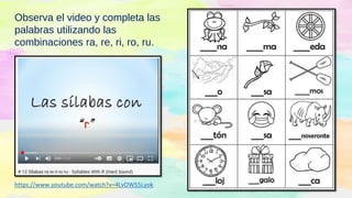 https://www.youtube.com/watch?v=4LvOW55Lyok
Observa el video y completa las
palabras utilizando las
combinaciones ra, re, ri, ro, ru.
 