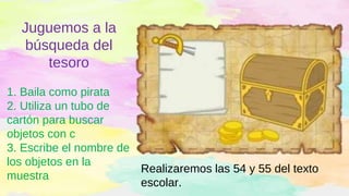 Juguemos a la
búsqueda del
tesoro
1. Baila como pirata
2. Utiliza un tubo de
cartón para buscar
objetos con c
3. Escribe el nombre de
los objetos en la
muestra
Realizaremos las 54 y 55 del texto
escolar.
 