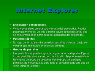 Internet Explorer  Exploración con pestañas Visita varios sitios en una sola ventana del explorador. Puedes pasar fácilmente de un sitio a otro a través de las pestañas que se encuentran en la parte superior del marco del explorador. Pestañas rápidas Navega de forma sencilla entre las pestañas abiertas: basta con mostrar sus miniaturas en una sola ventana. Grupos de pestañas Las pestañas se pueden agrupar y guardar en categorías lógicas, lo que posibilita abrir varias con un solo clic. Se puede establecer fácilmente un grupo de pestañas como grupo de la página principal, de modo que se abra todo el conjunto cada vez que se inicia Internet Explorer. 