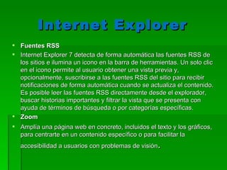 Internet Explorer  Fuentes RSS Internet Explorer 7 detecta de forma automática las fuentes RSS de los sitios e ilumina un icono en la barra de herramientas. Un solo clic en el icono permite al usuario obtener una vista previa y, opcionalmente, suscribirse a las fuentes RSS del sitio para recibir notificaciones de forma automática cuando se actualiza el contenido. Es posible leer las fuentes RSS directamente desde el explorador, buscar historias importantes y filtrar la vista que se presenta con ayuda de términos de búsqueda o por categorías específicas.  Zoom Amplía una página web en concreto, incluidos el texto y los gráficos, para centrarte en un contenido específico o para facilitar la accesibilidad a usuarios con problemas de visión . 