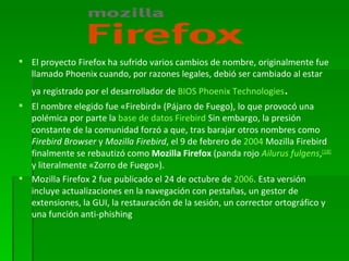 El proyecto Firefox ha sufrido varios cambios de nombre, originalmente fue llamado Phoenix cuando, por razones legales, debió ser cambiado al estar ya registrado por el desarrollador de  BIOS   Phoenix Technologies . El nombre elegido fue «Firebird» (Pájaro de Fuego), lo que provocó una polémica por parte la  base de datos   Firebird . Sin embargo, la presión constante de la comunidad forzó a que, tras barajar otros nombres como  Firebird Browser  y  Mozilla Firebird , el 9 de febrero de  2004  Mozilla Firebird finalmente se rebautizó como  Mozilla Firefox  (panda rojo  Ailurus fulgens , [ 18 ]  y literalmente «Zorro de Fuego»). Mozilla Firefox 2 fue publicado el 24 de octubre de  2006 . Esta versión incluye actualizaciones en la navegación con pestañas, un gestor de extensiones, la GUI, la restauración de la sesión, un corrector ortográfico y una función anti-phishing 