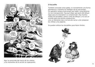 Aquí se prescinde del marco de las viñetas
y los momentos de la acción se superponen.
10
El bocadillo
También conocido como globo, es normalmente una forma
geométrica y contiene los diálogos de los personajes.
Un apéndice señala al personaje que habla. Generalmente
no son transparentes: hay que elegir qué parte del dibujo
tapar para no entorpecer su comprensión. Hay muchos
estilos de bocadillos, tantos como de dibujos y no son un
estorbo para una bonita composición,
sino un elemento más a la hora de narrar y de componer
las viñetas y las páginas.
Se pueden utilizar los bocadillos para hacer chistes.
 