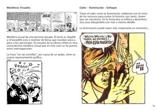 Metáforas Visuales
Metáfora visual de una persona pesada. El texto es ilegible
y el bocadillo está a reventar de letras que inundan poco a
poco a los personajes. El corazón de la última viñeta es otra
conocidísima metáfora visual que en este caso se ha puesto
entre interrogaciones.
La frase “ver las estrellas”, por causa de un golpe, tiene su
exacta representación gráfica.
Segar
14
Color – Iluminación – Enfoque
Tanto el color como la iluminación colaboran con el resto
de los recursos para contar la historia, por tanto, tienen
que ser narrativos. En la historieta se enfoca y desenfoca
una cosa dibujándola con más o menos detalle.
La iluminación puede hacer más impactante un momento...
 