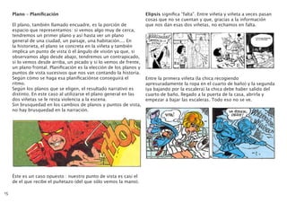 Plano – Planificación
El plano, también llamado encuadre, es la porción de
espacio que representamos: si vemos algo muy de cerca,
tendremos un primer plano y así hasta ver un plano
general de una ciudad, un paisaje, una habitación.... En
la historieta, el plano se concreta en la viñeta y también
implica un punto de vista ó el ángulo de visión ya que, si
observamos algo desde abajo, tendremos un contrapicado,
si lo vemos desde arriba, un picado y si lo vemos de frente,
un plano frontal. Planificación es la elección de los planos y
puntos de vista sucesivos que nos van contando la historia.
Según cómo se haga esa planificaciónse conseguirá el
ritmo.
Según los planos que se eligen, el resultado narrativo es
distinto. En este caso al utilizarse el plano general en las
dos viñetas se le resta violencia a la escena.
Sin brusquedad en los cambios de planos y puntos de vista,
no hay brusquedad en la narración.
Éste es un caso opuesto : nuestro punto de vista es casi el
de el que recibe el puñetazo (del que sólo vemos la mano).
Elipsis significa “falta”. Entre viñeta y viñeta a veces pasan
cosas que no se cuentan y que, gracias a la información
que nos dan esas dos viñetas, no echamos en falta.
Entre la primera viñeta (la chica recogiendo
apresuradamente la ropa en el cuarto de baño) y la segunda
(ya bajando por la escalera) la chica debe haber salido del
cuarto de baño, llegado a la puerta de la casa, abrirla y
empezar a bajar las escaleras. Todo eso no se ve.
15
 