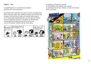 Página – Tira
La planificación es la elección de planos
y puntos de vista sucesivos.
Esta definición también sirve para el cine y la televisión.
Pero mientras éstos dos medios cuentan en función del
tiempo, la historieta lo hace en función del espacio:
en la historieta la planificación se concreta en viñetas
que con distintas formas y tamaños se distribuyen
construyendo la página que junto con la tira
son los formatos standar de las historietas.
16
La página en formato vertical
es el estándar de espacio más común.
La distribución de las viñetas se hace en función
de la narración.
 