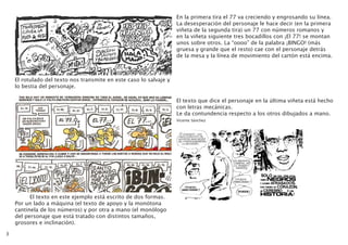 3
El rotulado del texto nos transmite en este caso lo salvaje y
lo bestia del personaje.
	 El texto en este ejemplo está escrito de dos formas.
Por un lado a máquina (el texto de apoyo y la monótona
cantinela de los números) y por otra a mano (el monólogo
del personaje que está tratado con distintos tamaños,
grosores e inclinación).
En la primera tira el 77 va creciendo y engrosando su línea.
La desesperación del personaje le hace decir (en la primera
viñeta de la segunda tira) un 77 con números romanos y
en la viñeta siguiente tres bocadillos con ¡El 77! se montan
unos sobre otros. La “oooo” de la palabra ¡BINGO! (más
gruesa y grande que el resto) cae con el personaje detrás
de la mesa y la línea de movimiento del cartón está encima.
El texto que dice el personaje en la última viñeta está hecho
con letras mecánicas.
Le da contundencia respecto a los otros dibujados a mano.
Vicente Sánchez	
 