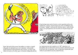5
Parte del texto del primer bocadillo se vuelve a repetir
dibujado en perspectiva y con volumen, reforzando
graficamente el pensamiento de la chica. La chica está
sobre el texto y el señor que se levanta indignado,detrás
El personaje que está al centro, entre guardias,echa una
maldición,“supay!”,al personaje que está arrodillado ante
el monje. “Supay!” está escrito muchas veces, sobre fondo
negro y en perspectiva con el centro en el personaje que
habla.
Las advertencias de la policía, en “off”, aparecen sin
bocadillos.De la última letra de la primera advertencia y de
la primera de la segunda, sale un apéndice quebrado que
indica la procedencia de las advertencias.
 