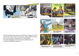 6
Siendo Harold Foster (autor de El Príncipe Valiente, 1937)
uno de los clásicos de la historieta, nunca utilizó uno de
sus recursos más caracteristicos: el bocadillo.
Tanto los diálogos como los textos explicativos los
insertaba enbloques de texto.
 