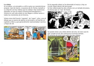 7
La viñeta
es un plano, un encuadre y a él le suma sus características
propias: tipo de marco, o ausencia de él, forma, tamaño y
su relación con las viñetas que la rodean. Hay numerosos
ejemplos en que la viñeta convencional desaparece e
incluso en una sola viñeta se nos llegan a contar varios o
todos los momentos de la historia.
Viñeta viene del francés “vignette”, de “vigne”, viña, y era el
dibujo que se ponía de adorno al principio o al final de un
capítulo o libro y que generalmente representaban racimos
y hojas de vid.
En la segunda viñeta se ha eliminado el marco y hay un
círculo negro detrás del personaje.
Se han relacionado las dos viñetas con un teclado de piano,
la música que se “oye” de fondo.
Se puede meter una viñeta dentro de otra. En este caso lo
que sucede en las dos transcurre al mismo tiempo.
El cartucho de texto está sobre las dos viñetas.
 
