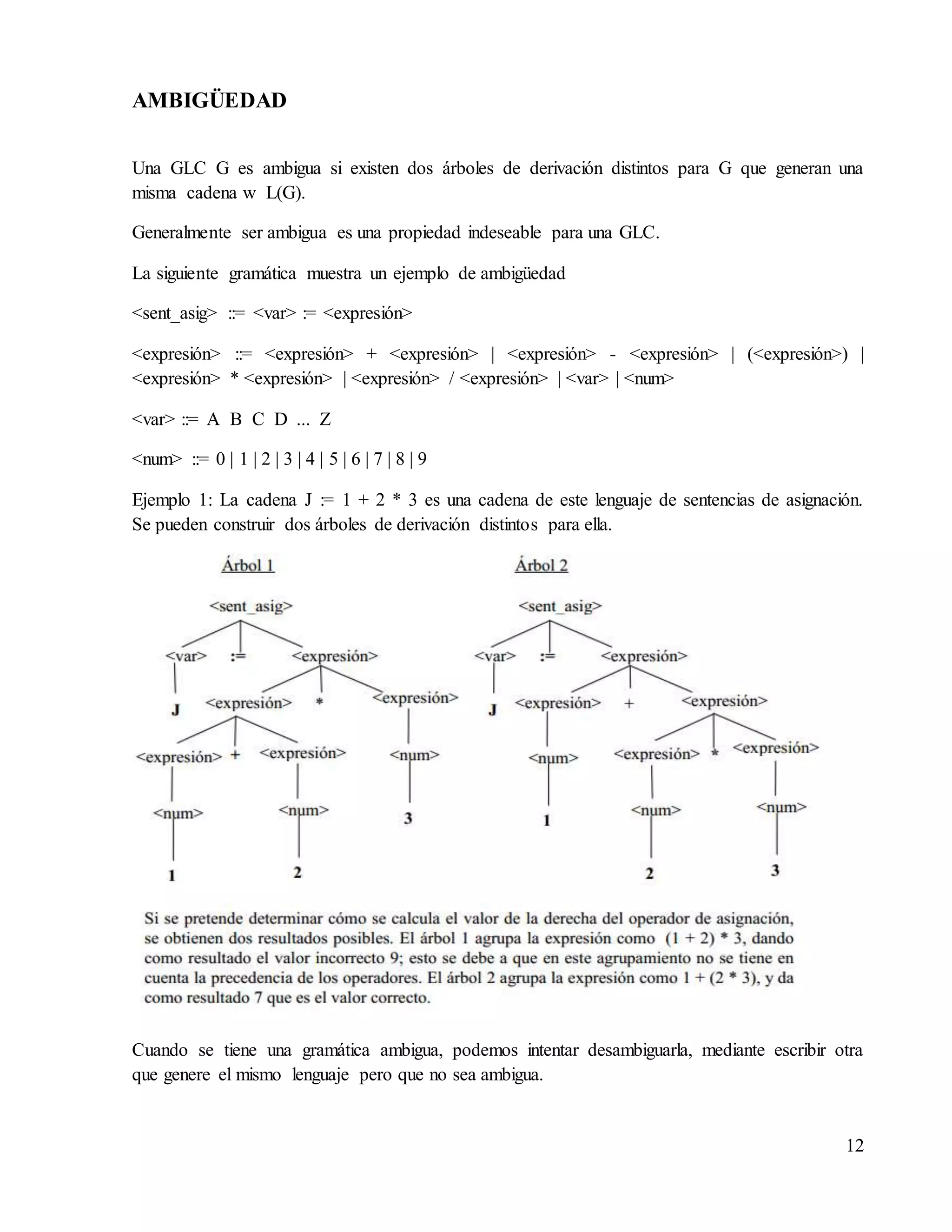 12
AMBIGÜEDAD
Una GLC G es ambigua si existen dos árboles de derivación distintos para G que generan una
misma cadena w L(G).
Generalmente ser ambigua es una propiedad indeseable para una GLC.
La siguiente gramática muestra un ejemplo de ambigüedad
<sent_asig> ::= <var> := <expresión>
<expresión> ::= <expresión> + <expresión> | <expresión> - <expresión> | (<expresión>) |
<expresión> * <expresión> | <expresión> / <expresión> | <var> | <num>
<var> ::= A B C D ... Z
<num> ::= 0 | 1 | 2 | 3 | 4 | 5 | 6 | 7 | 8 | 9
Ejemplo 1: La cadena J := 1 + 2 * 3 es una cadena de este lenguaje de sentencias de asignación.
Se pueden construir dos árboles de derivación distintos para ella.
Cuando se tiene una gramática ambigua, podemos intentar desambiguarla, mediante escribir otra
que genere el mismo lenguaje pero que no sea ambigua.
 