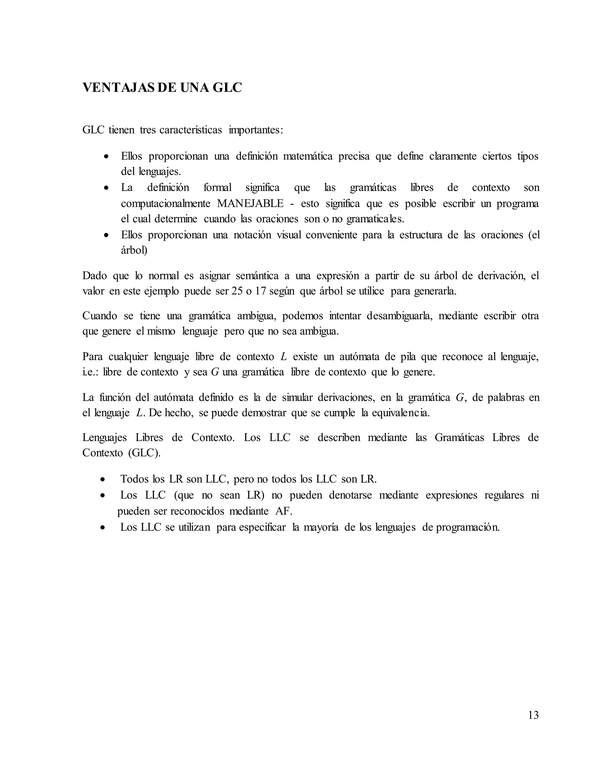 13
VENTAJAS DE UNA GLC
GLC tienen tres características importantes:
 Ellos proporcionan una definición matemática precisa que define claramente ciertos tipos
del lenguajes.
 La definición formal significa que las gramáticas libres de contexto son
computacionalmente MANEJABLE - esto significa que es posible escribir un programa
el cual determine cuando las oraciones son o no gramaticales.
 Ellos proporcionan una notación visual conveniente para la estructura de las oraciones (el
árbol)
Dado que lo normal es asignar semántica a una expresión a partir de su árbol de derivación, el
valor en este ejemplo puede ser 25 o 17 según que árbol se utilice para generarla.
Cuando se tiene una gramática ambigua, podemos intentar desambiguarla, mediante escribir otra
que genere el mismo lenguaje pero que no sea ambigua.
Para cualquier lenguaje libre de contexto L existe un autómata de pila que reconoce al lenguaje,
i.e.: libre de contexto y sea G una gramática libre de contexto que lo genere.
La función del autómata definido es la de simular derivaciones, en la gramática G, de palabras en
el lenguaje L. De hecho, se puede demostrar que se cumple la equivalencia.
Lenguajes Libres de Contexto. Los LLC se describen mediante las Gramáticas Libres de
Contexto (GLC).
 Todos los LR son LLC, pero no todos los LLC son LR.
 Los LLC (que no sean LR) no pueden denotarse mediante expresiones regulares ni
pueden ser reconocidos mediante AF.
 Los LLC se utilizan para especificar la mayoría de los lenguajes de programación.
 