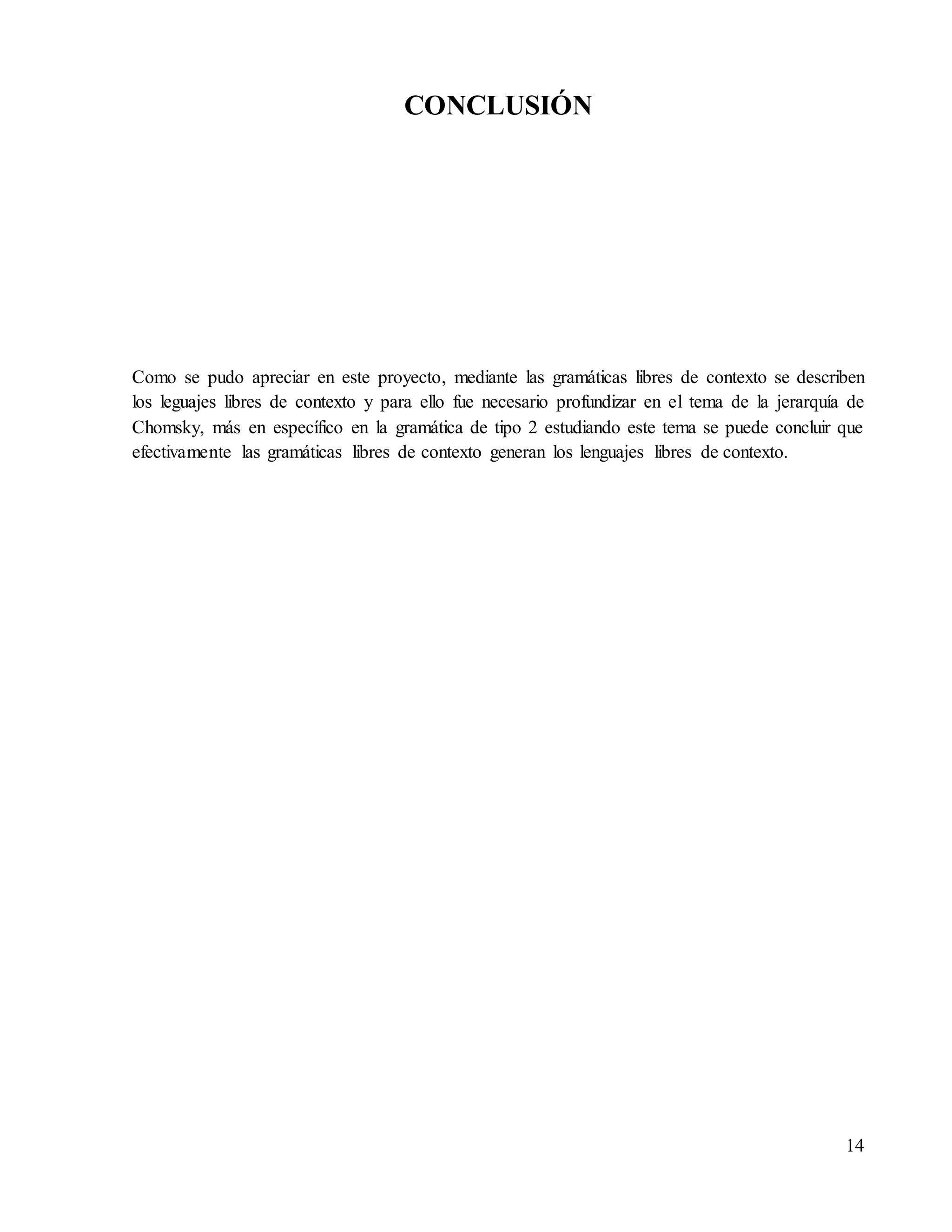 14
CONCLUSIÓN
Como se pudo apreciar en este proyecto, mediante las gramáticas libres de contexto se describen
los leguajes libres de contexto y para ello fue necesario profundizar en el tema de la jerarquía de
Chomsky, más en específico en la gramática de tipo 2 estudiando este tema se puede concluir que
efectivamente las gramáticas libres de contexto generan los lenguajes libres de contexto.
 
