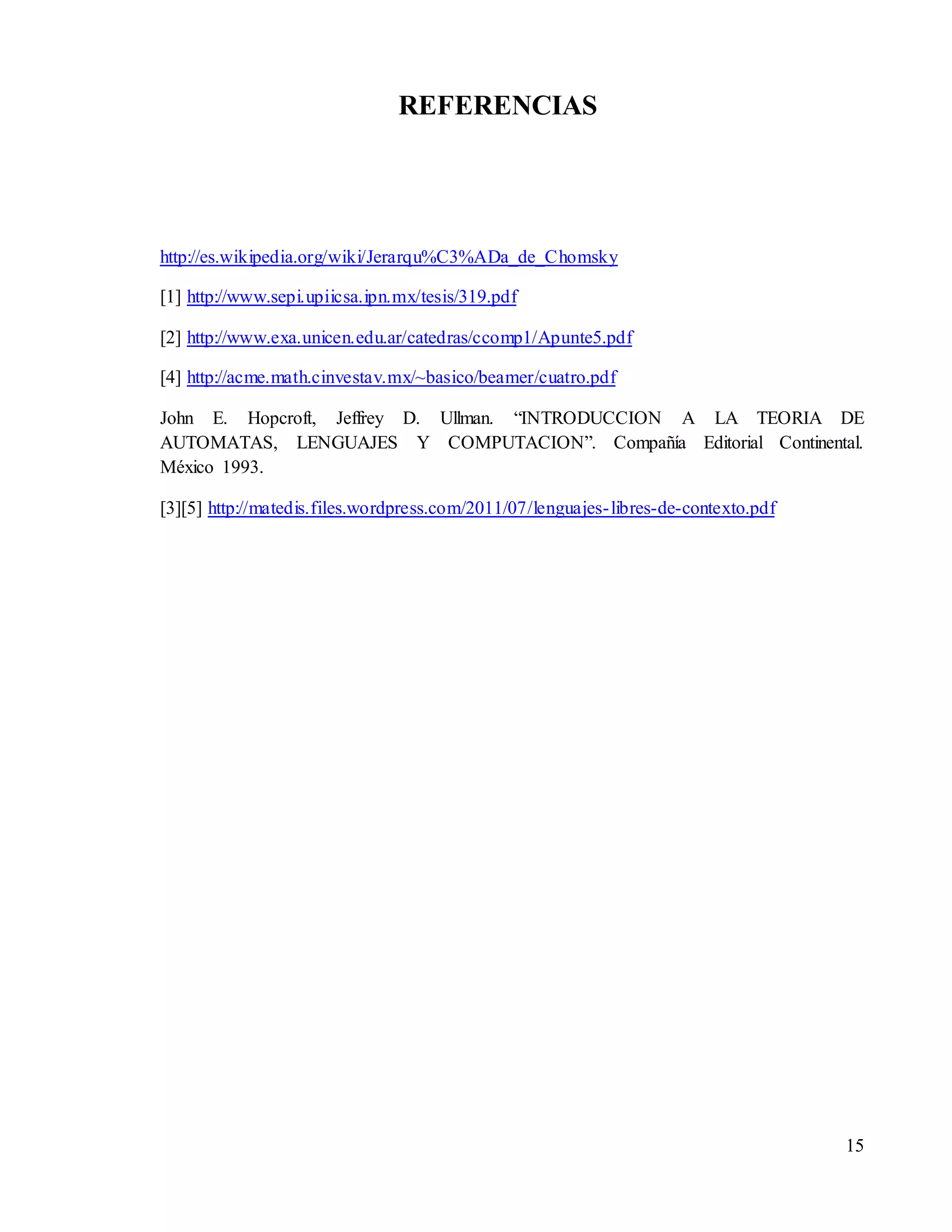 15
REFERENCIAS
http://es.wikipedia.org/wiki/Jerarqu%C3%ADa_de_Chomsky
[1] http://www.sepi.upiicsa.ipn.mx/tesis/319.pdf
[2] http://www.exa.unicen.edu.ar/catedras/ccomp1/Apunte5.pdf
[4] http://acme.math.cinvestav.mx/~basico/beamer/cuatro.pdf
John E. Hopcroft, Jeffrey D. Ullman. “INTRODUCCION A LA TEORIA DE
AUTOMATAS, LENGUAJES Y COMPUTACION”. Compañía Editorial Continental.
México 1993.
[3][5] http://matedis.files.wordpress.com/2011/07/lenguajes-libres-de-contexto.pdf
 