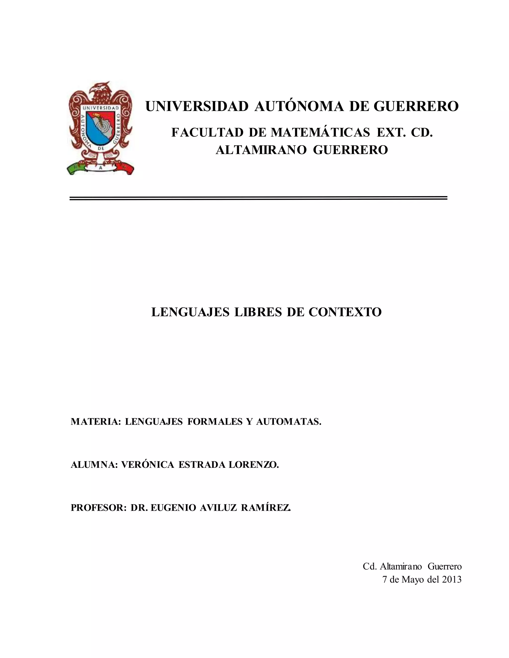 UNIVERSIDAD AUTÓNOMA DE GUERRERO
FACULTAD DE MATEMÁTICAS EXT. CD.
ALTAMIRANO GUERRERO
LENGUAJES LIBRES DE CONTEXTO
MATERIA: LENGUAJES FORMALES Y AUTOMATAS.
ALUMNA: VERÓNICA ESTRADA LORENZO.
PROFESOR: DR. EUGENIO AVILUZ RAMÍREZ.
Cd. Altamirano Guerrero
7 de Mayo del 2013
 